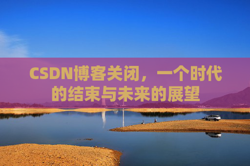 CSDN博客关闭,一个时代的结束与未来的展望 CSDN博客关闭,一个时代的结束与未来的展望
